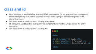 class and id
● ‘class’ attribute is used to define a class of HTML components. For eg: a class of form components.
These are especially useful when you need to reuse some styling or want to manipulate HTML
elements at mass.
● Can be accessed in JavaScript and CSS using .ClassName
● ‘id’ attribute is used to define a unique HTML component and must be unique across the entire
document.
● Can be accessed in JavaScript and CSS using #id
 
