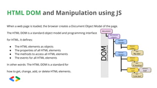 HTML DOM and Manipulation using JS
When a web page is loaded, the browser creates a Document Object Model of the page.
The HTML DOM is a standard object model and programming interface
for HTML. It defines:
● The HTML elements as objects
● The properties of all HTML elements
● The methods to access all HTML elements
● The events for all HTML elements
In other words: The HTML DOM is a standard for
how to get, change, add, or delete HTML elements.
 
