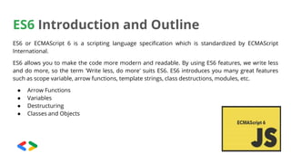 ES6 Introduction and Outline
ES6 or ECMAScript 6 is a scripting language specification which is standardized by ECMAScript
International.
ES6 allows you to make the code more modern and readable. By using ES6 features, we write less
and do more, so the term 'Write less, do more' suits ES6. ES6 introduces you many great features
such as scope variable, arrow functions, template strings, class destructions, modules, etc.
● Arrow Functions
● Variables
● Destructuring
● Classes and Objects
 