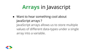 Arrays in Javascript
● Want to hear something cool about
JavaScript arrays ?
JavaScript arrays allows us to store multiple
values of different data-types under a single
array into a variable.
 