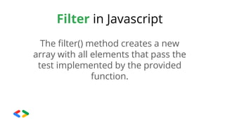 Filter in Javascript
The filter() method creates a new
array with all elements that pass the
test implemented by the provided
function.
 
