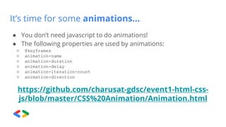 It’s time for some animations…
● You don’t need javascript to do animations!
● The following properties are used by animations:
○ @keyframes
○ animation-name
○ animation-duration
○ animation-delay
○ animation-iteration-count
○ animation-direction
https://github.com/charusat-gdsc/event1-html-css-
js/blob/master/CSS%20Animation/Animation.html
 