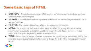 Some basic tags of HTML
● DOCTYPE - The declaration is not an HTML tag. It is an "information" to the browser about
what document type to expect.
● HEADER - The <header> element represents a container for introductory content or a set of
navigational links.
● FOOTER - The <footer> tag defines a footer for a document or section.
● META - The <meta> tag defines metadata about an HTML document. Metadata is data
(information) about data. Metadata is used by browsers (how to display content or reload
page), search engines (keywords), and other web services
● TITLE- The contents of a page title is very important for search engine optimization (SEO)! The
page title is used by search engine algorithms to decide the order when listing pages in search
results
 