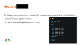 Headers
The <header> element represents a container for introductory content or a set of navigational links.
A <header> element typically contains:
● one or more heading elements (<h1> - <h6>)
 