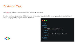 Division Tag
The <div> tag defines a division or a section in an HTML document.
It is also used as a container for HTML elements - which is then styled with CSS or manipulated with JavaScript and
can be easily styled by using the class or id attribute.
 