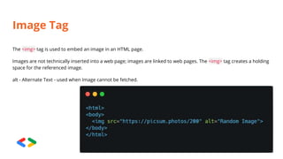 Image Tag
The <img> tag is used to embed an image in an HTML page.
Images are not technically inserted into a web page; images are linked to web pages. The <img> tag creates a holding
space for the referenced image.
alt - Alternate Text - used when Image cannot be fetched.
 