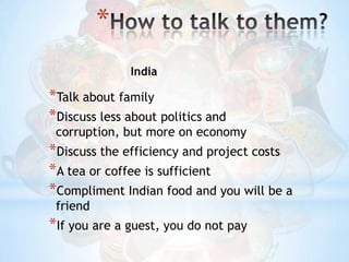How to talk to them?IndiaTalk about familyDiscuss less about politics and corruption, but more on economyDiscuss the efficiency and project costsA tea or coffee is sufficientCompliment Indian food and you will be a friendIf you are a guest, you do not pay