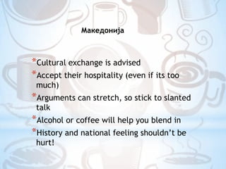 МакедонијаCultural exchange is advisedAccept their hospitality (even if its too much)Arguments can stretch, so stick to slanted talkAlcohol or coffee will help you blend inHistory and national feeling shouldn’t be hurt!