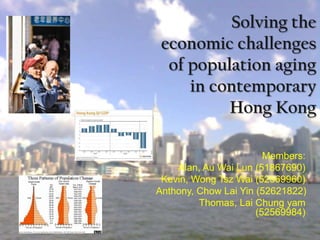 Solving the
 economic challenges
  of population aging
     in contemporary
          Hong Kong

                        Members:
    Alan, Au Wai Lun (51867690)
 Kevin, Wong Tsz Wai (52569960)
Anthony, Chow Lai Yin (52621822)
         Thomas, Lai Chung yam
                      (52569984)
 