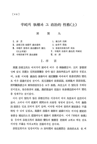 辛吨의 執權과 그 政治的 性格( 上)
関

序

九

賢

1. 權力의 抱斷

言

2. 改革의 實施

恭感王朝 初期의 政治過程

3. 新進文臣勢力의 成長

辛吨의 登 場 과 政治體制의 變化

V. 辛吨의 沒落과 政 治 的 再編成

( 以上本號)

V[• 結

IV. 辛 吨執權下의 政治實態

I.

序

語

言

高麗 恭愁王代는 여러가지 面에서 매우 큰 轉換期였다. 元의 影響圈
안에 있던 高麗는 元明交替期를 맞아 많은 政治外交上의 起伏을 겪었으
며，또한 이러한 政治的 推移와의 相互關聯 아래에서 社會經濟的 變化
도 매우 促進되었던 것이다. 反元運動과 改革試圖，紅賊亂과 開京陷落,
對明關係成立과 東寧府征伐둥은 모두 政治，外交上의 큰 變化를 뜻하는
것이었고，身分秩序의 混亂, 農莊發達의 促進은 社會構造面에서의 變化
를 말해주는 것이었다.
이와 같이 變化가 많은 恭愁王代는 지금까지 여러 角度에서 注目되어
왔다. 그러나 아직 史實의 究明조차 未洽한 형편에 있는바，특히 政治
的 側面은 별로 밝혀져 있지 않다. 이러한 때문에 當代의 歷史像은 不透
明할 수 밖에 없었고，高麗의 沒落과 朝鮮의 建國이 라는 커다란 歷史的
事實을 繼起的으로 認識하는데 睦跌이 招來되 었다. 이 제 「
辛吨의 執權」
을 통하여 恭愁王代의 政治的 變化의 實體를 把握해 보려고 하는 것도
이러한 不滿을 메워보려는 意圖에서인 것이다.
恭愁王代라고 일컬어지는 그 23年間의 在位期間은 政治的으로 볼.때

 