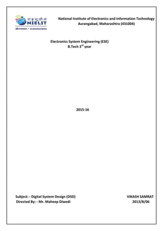 Electronics System Engineering (ESE)
B.Tech 3rd
year
2015-16
Subject: - Digital System Design (DSD) VIKASH SAMRAT
Directed By: - Mr. Maheep Diwedi 2013/B/06
National Institute of Electronics and Information Technology
Aurangabad, Maharashtra (431004)
 