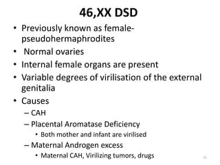 46,XX DSD
• Previously known as female-
pseudohermaphrodites
• Normal ovaries
• Internal female organs are present
• Variable degrees of virilisation of the external
genitalia
• Causes
– CAH
– Placental Aromatase Deficiency
• Both mother and infant are virilised
– Maternal Androgen excess
• Maternal CAH, Virilizing tumors, drugs 11
 