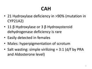 CAH
• 21 Hydroxylase deficiency in >90% (mutation in
CYP21A2)
• 11 β Hydroxylase or 3 β Hydroxysteroid
dehydrogenase deficiency is rare
• Easily detected in females
• Males: hyperpigmentation of scrotum
• Salt wasting: simple virilizing = 3:1 (d/f by PRA
and Aldosterone level)
12
 