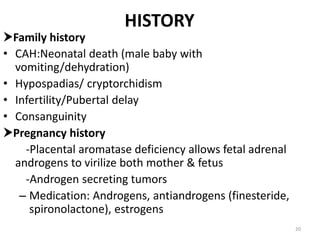 HISTORY
Family history
• CAH:Neonatal death (male baby with
vomiting/dehydration)
• Hypospadias/ cryptorchidism
• Infertility/Pubertal delay
• Consanguinity
Pregnancy history
-Placental aromatase deficiency allows fetal adrenal
androgens to virilize both mother & fetus
-Androgen secreting tumors
– Medication: Androgens, antiandrogens (finesteride,
spironolactone), estrogens
20
 