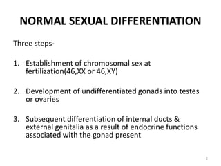 NORMAL SEXUAL DIFFERENTIATION
Three steps-
1. Establishment of chromosomal sex at
fertilization(46,XX or 46,XY)
2. Development of undifferentiated gonads into testes
or ovaries
3. Subsequent differentiation of internal ducts &
external genitalia as a result of endocrine functions
associated with the gonad present
2
 