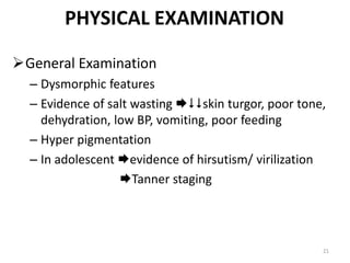 PHYSICAL EXAMINATION
General Examination
– Dysmorphic features
– Evidence of salt wasting skin turgor, poor tone,
dehydration, low BP, vomiting, poor feeding
– Hyper pigmentation
– In adolescent evidence of hirsutism/ virilization
Tanner staging
21
 