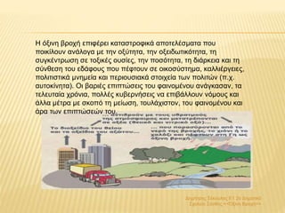 Δημήτρης Σέκουλας Ε1 2ο Δημοτικό
Σχολείο Ξάνθης <<Όξινη Βροχή>>
H όξινη βροχή επιφέρει καταστροφικά αποτελέσματα που
ποικίλουν ανάλογα με την οξύτητα, την οξειδωτικότητα, τη
συγκέντρωση σε τοξικές ουσίες, την ποσότητα, τη διάρκεια και τη
σύνθεση του εδάφους που πέφτουν σε οικοσύστημα, καλλιέργειες,
πολιτιστικά μνημεία και περιουσιακά στοιχεία των πολιτών (π.χ.
αυτοκίνητα). Οι βαριές επιπτώσεις του φαινομένου ανάγκασαν, τα
τελευταία χρόνια, πολλές κυβερνήσεις να επιβάλλουν νόμους και
άλλα μέτρα με σκοπό τη μείωση, τουλάχιστον, του φαινομένου και
άρα των επιπτώσεών του.
 