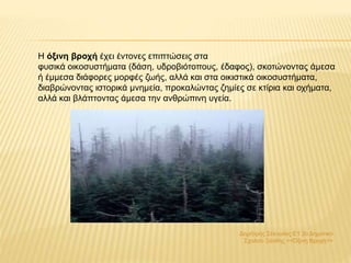 Δημήτρης Σέκουλας Ε1 2ο Δημοτικό
Σχολείο Ξάνθης <<Όξινη Βροχή>>
Η όξινη βροχή έχει έντονες επιπτώσεις στα
φυσικά οικοσυστήματα (δάση, υδροβιότοπους, έδαφος), σκοτώνοντας άμεσα
ή έμμεσα διάφορες μορφές ζωής, αλλά και στα οικιστικά οικοσυστήματα,
διαβρώνοντας ιστορικά μνημεία, προκαλώντας ζημίες σε κτίρια και οχήματα,
αλλά και βλάπτοντας άμεσα την ανθρώπινη υγεία.
 