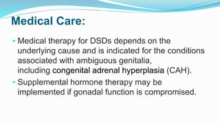 Medical Care:
• Medical therapy for DSDs depends on the
underlying cause and is indicated for the conditions
associated with ambiguous genitalia,
including congenital adrenal hyperplasia (CAH).
• Supplemental hormone therapy may be
implemented if gonadal function is compromised.
 