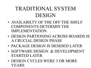 TRADITIONAL SYSTEM
DESIGN
• AVAILABILTY OF THE OFF THE SHELF
COMPONENTS DETERMIN THE
IMPLEMENTATION
• DESIGN PARTIONING ACROSS BOARDS IS
A CRUCIAL DESIGN PHASE
• PACKAGE DESIGN IS DESIDED LATER
• SOFTWARE DESIGN & DEVELOPMENT
STARTED LATER
• DESIGN CYCLES WERE 3 OR MORE
YEARS
 