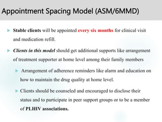 Appointment Spacing Model (ASM/6MMD)
 Stable clients will be appointed every six months for clinical visit
and medication refill.
 Clients in this model should get additional supports like arrangement
of treatment supporter at home level among their family members
 Arrangement of adherence reminders like alarm and education on
how to maintain the drug quality at home level.
 Clients should be counseled and encouraged to disclose their
status and to participate in peer support groups or to be a member
of PLHIV associations.
 