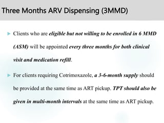 Three Months ARV Dispensing (3MMD)
 Clients who are eligible but not willing to be enrolled in 6 MMD
(ASM) will be appointed every three months for both clinical
visit and medication refill.
 For clients requiring Cotrimoxazole, a 3-6-month supply should
be provided at the same time as ART pickup. TPT should also be
given in multi-month intervals at the same time as ART pickup.
 