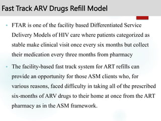 Fast Track ARV Drugs Refill Model
 FTAR is one of the facility based Differentiated Service
Delivery Models of HIV care where patients categorized as
stable make clinical visit once every six months but collect
their medication every three months from pharmacy
 The facility-based fast track system for ART refills can
provide an opportunity for those ASM clients who, for
various reasons, faced difficulty in taking all of the prescribed
six-months of ARV drugs to their home at once from the ART
pharmacy as in the ASM framework.
 