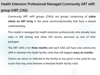 Health Extension Professional Managed Community ART refill
group (HEP_CAG)
 Community ART refill groups (CAGs) are groups comprising of stable
clients on ART living in the same community/locality that have a shared
understanding.
 This model is managed by health extension professionals who already have
roles in HIV testing and other HIV service provision as one of their
packages.
 The ART refill is for three months and each CAG will have one community
refill in between the heath facility visits that will happen every six months.
 Clients can return or referred to the facility at any point in the cycle for any
issues that may arise between scheduled health facility visits.
 
