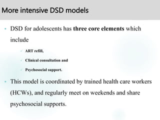 More intensive DSD models
 DSD for adolescents has three core elements which
include
 ART refill,
 Clinical consultation and
 Psychosocial support.
 This model is coordinated by trained health care workers
(HCWs), and regularly meet on weekends and share
psychosocial supports.
 