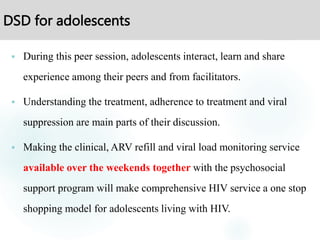 DSD for adolescents
 During this peer session, adolescents interact, learn and share
experience among their peers and from facilitators.
 Understanding the treatment, adherence to treatment and viral
suppression are main parts of their discussion.
 Making the clinical, ARV refill and viral load monitoring service
available over the weekends together with the psychosocial
support program will make comprehensive HIV service a one stop
shopping model for adolescents living with HIV.
 