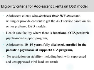 Eligibility criteria for Adolescent clients on DSD model:
 Adolescent clients who disclosed their HIV status and
willing or provide consent to get the ART service based on his
or her preferred DSD models.
 Health care facility where there is functional OTZ/pediatric
psychosocial support program,
 Adolescents, 10- 19 years, fully disclosed, enrolled in the
pediatric psychosocial support/OTZ program,
 No restriction on stability- including both with suppressed
and unsuppressed viral load test result
 