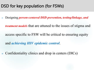 DSD for key population (for FSWs)
» Designing person-centered DSD prevention, testing/linkage, and
treatment models that are attuned to the issues of stigma and
access specific to FSW will be critical to ensuring equity
and achieving HIV epidemic control.
» Confidentiality clinics and drop in centers (DICs)
 