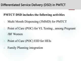 Differentiated Service Delivery (DSD) in PMTCT
PMTCT DSD includes the following activities
1. Multi Month Dispensing (3MMD) for PMTCT
2. Point of Care (POC) for VL Testing , among Pregnant
/BF Women
3. Point of Care (POC) EID for HEIs
4. Family Planning integration
 