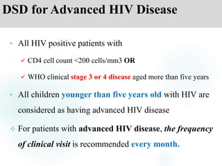 DSD for Advanced HIV Disease
 All HIV positive patients with
 CD4 cell count <200 cells/mm3 OR
 WHO clinical stage 3 or 4 disease aged more than five years
 All children younger than five years old with HIV are
considered as having advanced HIV disease
 For patients with advanced HIV disease, the frequency
of clinical visit is recommended every month.
 
