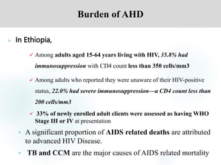 Burden of AHD
 In Ethiopia,
 Among adults aged 15-64 years living with HIV, 35.8% had
immunosuppression with CD4 count less than 350 cells/mm3
 Among adults who reported they were unaware of their HIV-positive
status, 22.0% had severe immunosuppression—a CD4 count less than
200 cells/mm3
 33% of newly enrolled adult clients were assessed as having WHO
Stage III or IV at presentation
 A significant proportion of AIDS related deaths are attributed
to advanced HIV Disease.
 TB and CCM are the major causes of AIDS related mortality
 