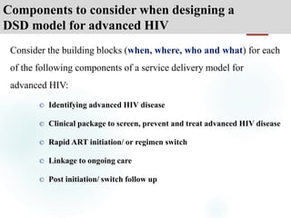 Components to consider when designing a
DSD model for advanced HIV
Consider the building blocks (when, where, who and what) for each
of the following components of a service delivery model for
advanced HIV:
© Identifying advanced HIV disease
© Clinical package to screen, prevent and treat advanced HIV disease
© Rapid ART initiation/ or regimen switch
© Linkage to ongoing care
© Post initiation/ switch follow up
 