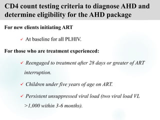 CD4 count testing criteria to diagnose AHD and
determine eligibility for the AHD package
For new clients initiating ART
 At baseline for all PLHIV.
For those who are treatment experienced:
 Reengaged to treatment after 28 days or greater of ART
interruption.
 Children under five years of age on ART.
 Persistent unsuppressed viral load (two viral load VL
>1,000 within 3-6 months).
 