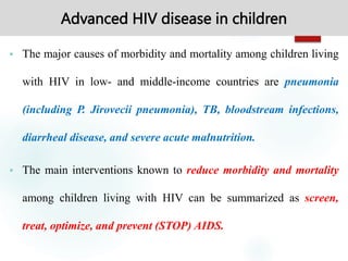 Advanced HIV disease in children
 The major causes of morbidity and mortality among children living
with HIV in low- and middle-income countries are pneumonia
(including P. Jirovecii pneumonia), TB, bloodstream infections,
diarrheal disease, and severe acute malnutrition.
 The main interventions known to reduce morbidity and mortality
among children living with HIV can be summarized as screen,
treat, optimize, and prevent (STOP) AIDS.
 