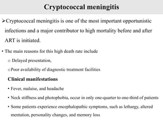 Cryptococcal meningitis
Cryptococcal meningitis is one of the most important opportunistic
infections and a major contributor to high mortality before and after
ART is initiated.
• The main reasons for this high death rate include
o Delayed presentation,
oPoor availability of diagnostic treatment facilities
Clinical manifestations
• Fever, malaise, and headache
• Neck stiffness and photophobia, occur in only one-quarter to one-third of patients
• Some patients experience encephalopathic symptoms, such as lethargy, altered
mentation, personality changes, and memory loss
 