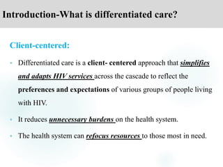 Introduction-What is differentiated care?
Client-centered:
 Differentiated care is a client- centered approach that simplifies
and adapts HIV services across the cascade to reflect the
preferences and expectations of various groups of people living
with HIV.
 It reduces unnecessary burdens on the health system.
 The health system can refocus resources to those most in need.
 