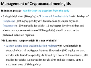 Management of Cryptococcal meningitis
Induction phase:- Rapidly clear the organism from the body
• A single high dose (10 mg/kg) of Liposomal Amphotericin B with 14 days of
flucytosine (100 mg/kg per day divided into four doses per day) and
fluconazole (1200 mg/daily for adults; 12 mg/kg per day for children and
adolescents up to a maximum of 800 mg daily) should be used as the
preferred induction regimen.
If Liposomal Amphotericin B is not available:
• A short-course (one-week) induction regimen with Amphotericin B
deoxycholate (1.0 mg/kg per day) and flucytosine (100 mg/kg per day,
divided into four doses per day) followed by 1 week of fluconazole (1200
mg/day for adults, 12 mg/kg/day for children and adolescents, up to a
maximum dose of 800mg daily
 