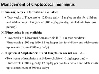 Management of Cryptococcal meningitis
If no Amphotericin formulation available:
• Two weeks of Fluconazole (1200 mg daily, 12 mg/kg per day for children
and adolescents) + Flucytosine (100 mg/kg per day, divided into four doses
per day).
If Flucytosine is not available:
• Two weeks of Liposomal Amphotericin B (3–4 mg/kg per day) +
Fluconazole (1200 mg daily, 12 mg/kg per day for children and adolescents
up to a maximum of 800 mg daily).
If Liposomal Amphotericin B and Flucytosine are not available:
• Two weeks of Amphotericin B deoxycholate (1.0 mg/kg per day) +
Fluconazole (1200 mg daily, 12 mg/kg per day for children and adolescents
up to a maximum of 800 mg daily).
 