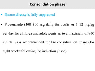 Consolidation phase
 Ensure disease is fully suppressed
 Fluconazole (400–800 mg daily for adults or 6–12 mg/kg
per day for children and adolescents up to a maximum of 800
mg daily) is recommended for the consolidation phase (for
eight weeks following the induction phase).
 