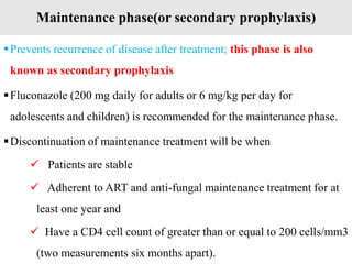 Maintenance phase(or secondary prophylaxis)
Prevents recurrence of disease after treatment; this phase is also
known as secondary prophylaxis
Fluconazole (200 mg daily for adults or 6 mg/kg per day for
adolescents and children) is recommended for the maintenance phase.
Discontinuation of maintenance treatment will be when
 Patients are stable
 Adherent to ART and anti-fungal maintenance treatment for at
least one year and
 Have a CD4 cell count of greater than or equal to 200 cells/mm3
(two measurements six months apart).
 