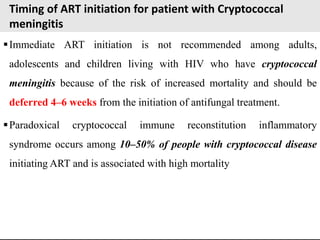 Timing of ART initiation for patient with Cryptococcal
meningitis
Immediate ART initiation is not recommended among adults,
adolescents and children living with HIV who have cryptococcal
meningitis because of the risk of increased mortality and should be
deferred 4–6 weeks from the initiation of antifungal treatment.
Paradoxical cryptococcal immune reconstitution inflammatory
syndrome occurs among 10–50% of people with cryptococcal disease
initiating ART and is associated with high mortality
 