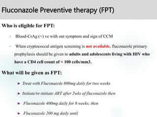 Fluconazole Preventive therapy (FPT)
Who is eligible for FPT:
 Blood-CrAg (+) ve with out symptom and sign of CCM
 When cryptococcal antigen screening is not available, fluconazole primary
prophylaxis should be given to adults and adolescents living with HIV who
have a CD4 cell count of < 100 cells/mm3.
What will be given as FPT:
► Treat with Fluconazole 800mg daily for two weeks
► Initiate/re-initiate ART after 2wks of fluconazole then
► Fluconazole 400mg daily for 8 weeks, then
► Fluconazole 200 mg daily until
 