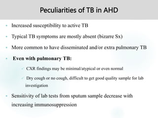 Peculiarities of TB in AHD
 Increased susceptibility to active TB
 Typical TB symptoms are mostly absent (bizarre Sx)
 More common to have disseminated and/or extra pulmonary TB
 Even with pulmonary TB:
 CXR findings may be minimal/atypical or even normal
 Dry cough or no cough, difficult to get good quality sample for lab
investigation
 Sensitivity of lab tests from sputum sample decrease with
increasing immunosuppression
 