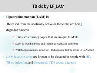 TB dx by LF_LAM
 Lipoarabinomannan (LAM) is;
 Released from metabolically active or those that are being
degraded bacteria
 It has structural epitopes that are unique to MTB
 LAM is found in blood and sputum as well as in urine but
 WHO approved only urine for TB diagnostic test by Urine LF-LAM test
 LAM levels in urine are known to be elevated in people with HIV–
TB co-infection, and increase as CD4 counts decrease
 