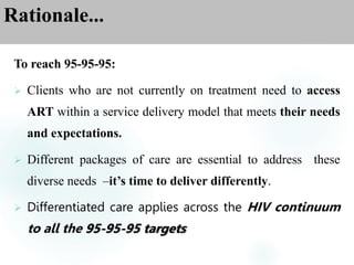 Rationale...
To reach 95-95-95:
 Clients who are not currently on treatment need to access
ART within a service delivery model that meets their needs
and expectations.
 Different packages of care are essential to address these
diverse needs –it’s time to deliver differently.
 Differentiated care applies across the HIV continuum
to all the 95-95-95 targets
 