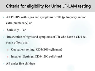 Criteria for eligibility for Urine LF-LAM testing
 All PLHIV with signs and symptoms of TB (pulmonary and/or
extra-pulmonary) or
 Seriously ill or
 Irrespective of signs and symptoms of TB who have a CD4 cell
count of less than
» Out patient setting: CD4≤100 cells/mm3
» Inpatient Settings: CD4< 200 cells/mm3
 All under five children
 